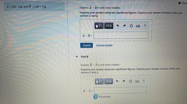 Revie
A = 252 - 12ý, and B = 2.02 + 15.
Express A- Bin unit vector notation.
Express your answer using two significant figures. Express your answer in terms of the unit
vectors and y.
V AE
Submit
Reguest Answer
Part B
Express B-A in unit vector notation.
Express your answer using two significant figures. Express your answer in terms of the unit
vectors a and y.
VO AEd
B-A=
Pearson
