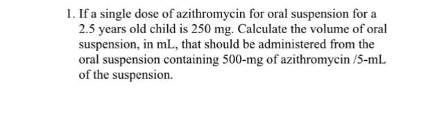 1. If a single dose of azithromycin for oral suspension for a
2.5 years old child is 250 mg. Calculate the volume of oral
suspension, in mL, that should be administered from the
oral suspension containing 500-mg of azithromycin /5-mL
of the suspension.
