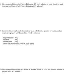&. How many milldiners of a 2wv Lidocaine HCI stock selution in water should be used
in preparing 30 ml of a 0.5% wiv Lidocaine HCI solution?
. From the following formula for antificial tears, caleulate the quantity of each ingrodient
roquired to prepare half donen of the 0ml containers.
Poyviny alcohol 149
Povidone
Chiorobutanol
Serile sodum chioride soution a.%. s to 100 m
How many milldiners of water should be added to 60 ml. of a 2% wiv agqueous solution to
prepare a 1% wiv solution?
