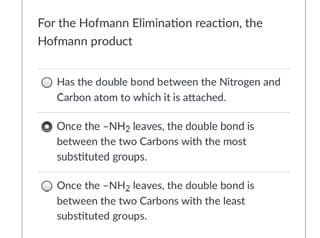 For the Hofmann Elimination reaction, the
Hofmann product
Has the double bond between the Nitrogen and
Carbon atom to which it is attached.
Once the -NH2 leaves, the double bond is
between the two Carbons with the most
substituted groups.
Once the -NH2 leaves, the double bond is
between the two Carbons with the least
substituted groups.
