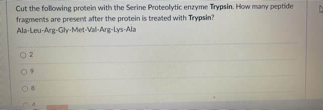 Cut the following protein with the Serine Proteolytic enzyme Trypsin. How many peptide
fragments are present after the protein is treated with Trypsin?
Ala-Leu-Arg-Gly-Met-Val-Arg-Lys-Ala
O 2
6.
8.
