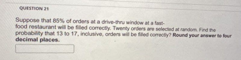 QUESTION 21
Suppose that 85% of orders at a drive-thru window at a fast-
food restaurant will be filled correctly. Twenty orders are selected at random. Find the
probability that 13 to 17, inclusive, orders will be filled correctly? Round your answer to four
decimal places.