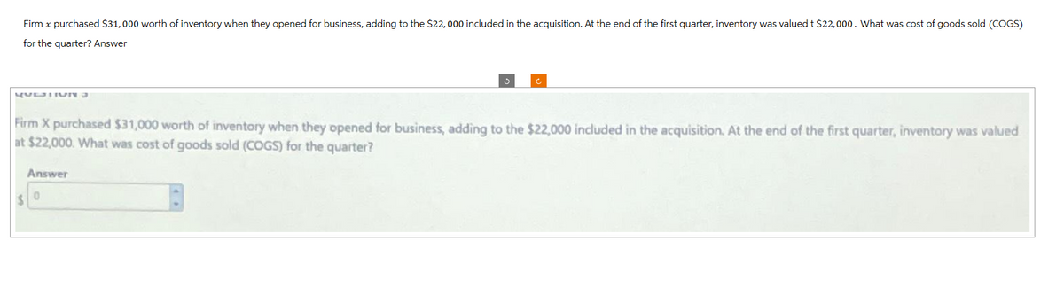 Firm x purchased $31,000 worth of inventory when they opened for business, adding to the $22,000 included in the acquisition. At the end of the first quarter, inventory was valued t $22,000. What was cost of goods sold (COGS)
for the quarter? Answer
QUESTION
Firm X purchased $31,000 worth of inventory when they opened for business, adding to the $22,000 included in the acquisition. At the end of the first quarter, inventory was valued
at $22,000. What was cost of goods sold (COGS) for the quarter?
$
Answer
0