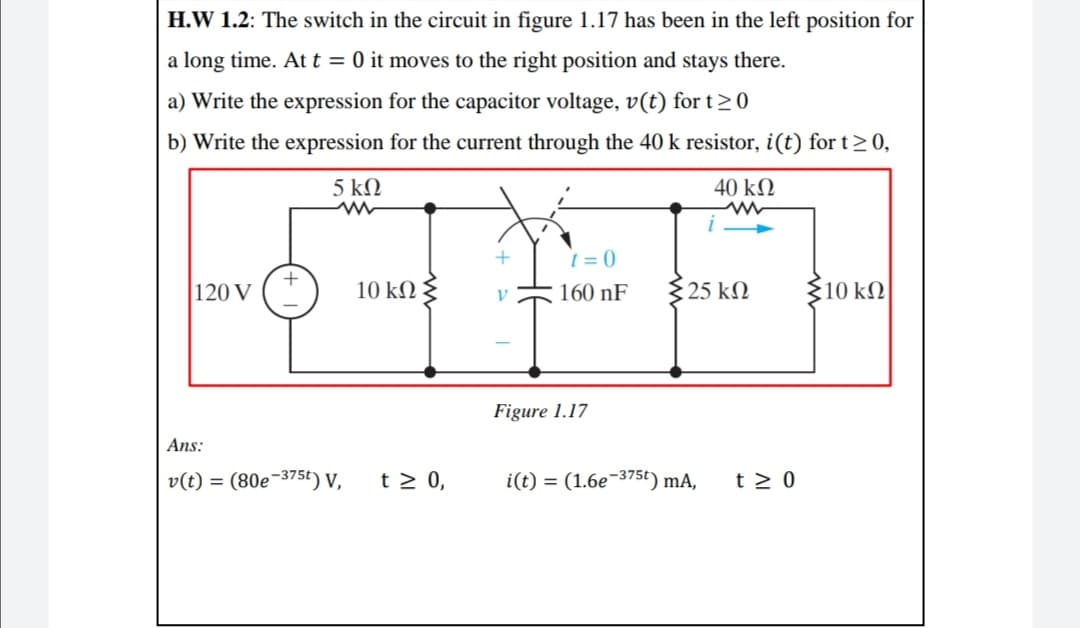 H.W 1.2: The switch in the circuit in figure 1.17 has been in the left position for
a long time. Att = 0 it moves to the right position and stays there.
a) Write the expression for the capacitor voltage, v(t) for t>0
b) Write the expression for the current through the 40 k resistor, i(t) for t>0,
5 kN
40 k2
t = 0
120 V
10 kN
160 nF
$25 k
10 kN
Figure 1.17
Ans:
v(t) = (80e-375t) V,
t > 0,
i(t) = (1.6e-375t) mA,
t > 0
