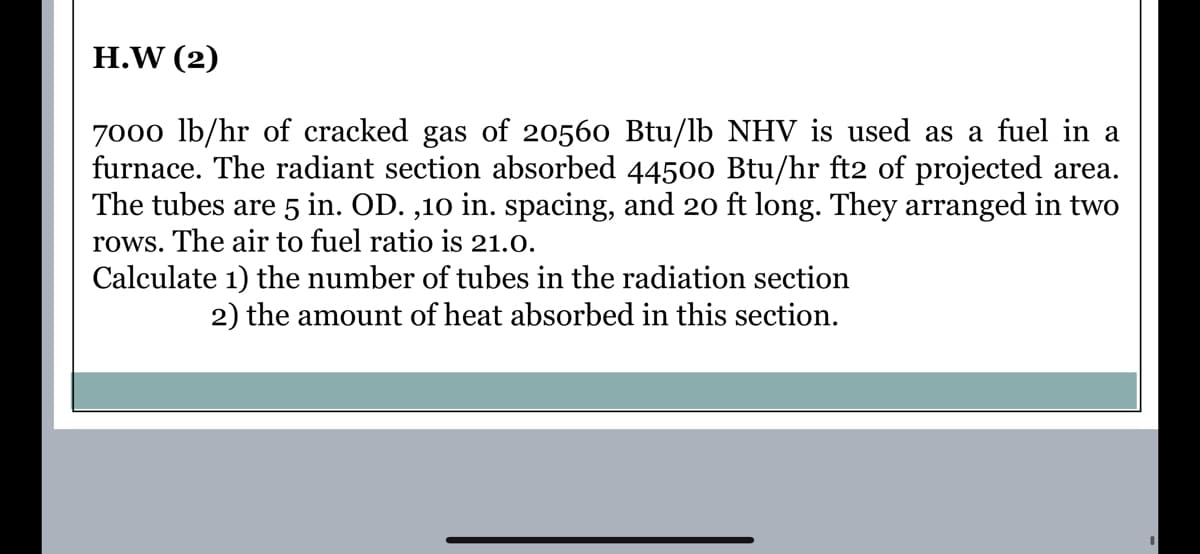 H.W (2)
7000 lb/hr of cracked gas of 20560 Btu/lb NHV is used as a fuel in a
furnace. The radiant section absorbed 44500 Btu/hr ft2 of projected area.
The tubes are 5 in. OD. ,10 in. spacing, and 2o ft long. They arranged in two
rows. The air to fuel ratio is 21.0.
Calculate 1) the number of tubes in the radiation section
2) the amount of heat absorbed in this section.

