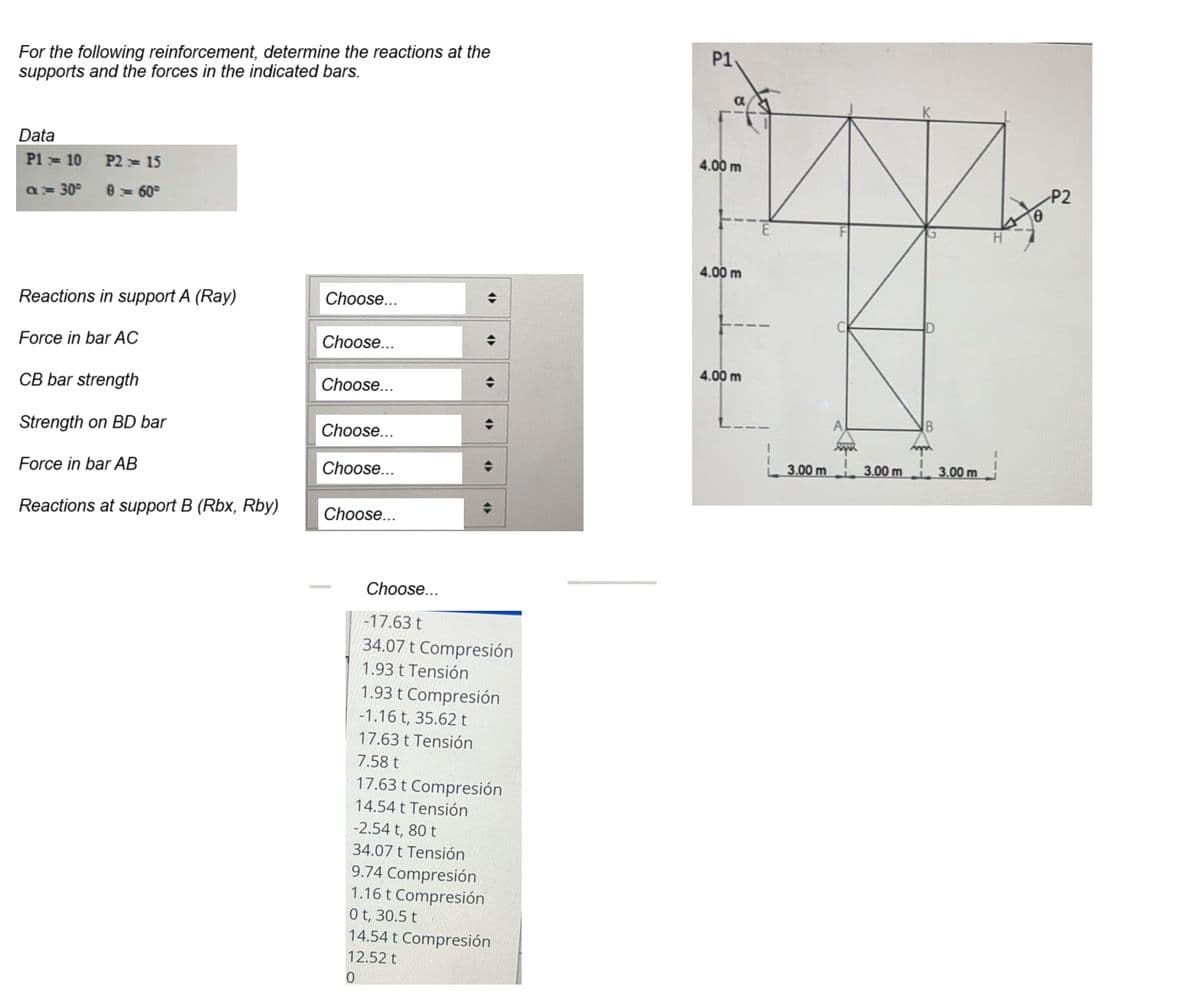 For the following reinforcement, determine the reactions at the
supports and the forces in the indicated bars.
Data
P1 = 10 P2 = 15
a = 30° 8 = 60°
Reactions in support A (Ray)
Force in bar AC
CB bar strength
Strength on BD bar
Force in bar AB
Reactions at support B (Rbx, Rby)
Choose...
Choose...
Choose...
Choose...
Choose...
Choose...
◆
→
<>
-2.54 t, 80 t
34.07 t Tensión
◆
♦
◆
Choose...
-17.63 t
34.07 t Compresión
1.93 t Tensión
1.93 t Compresión
-1.16 t, 35.62 t
17.63 t Tensión
7.58 t
17.63 t Compresión
14.54 t Tensión
9.74 Compresión
1.16 t Compresión
0 t, 30.5 t
14.54 t Compresión
12.52 t
0
P1
4.00 m
4.00 m
4.00 m
3.00 m
A
3.00 m
B
Am
3.00 m