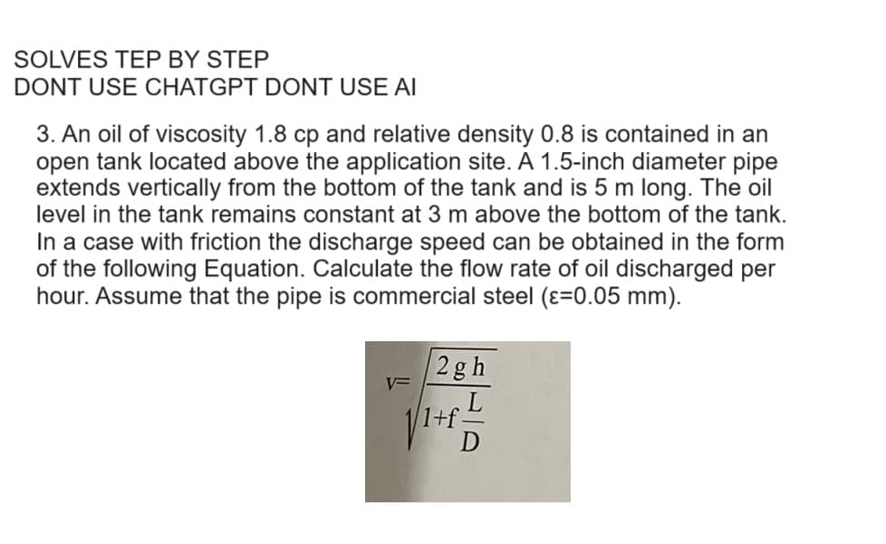 SOLVES TEP BY STEP
DONT USE CHATGPT DONT USE AI
3. An oil of viscosity 1.8 cp and relative density 0.8 is contained in an
open tank located above the application site. A 1.5-inch diameter pipe
extends vertically from the bottom of the tank and is 5 m long. The oil
level in the tank remains constant at 3 m above the bottom of the tank.
In a case with friction the discharge speed can be obtained in the form
of the following Equation. Calculate the flow rate of oil discharged per
hour. Assume that the pipe is commercial steel (ε=0.05 mm).
V=
2gh
+f-