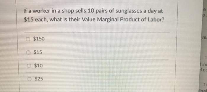 If a worker in a shop sells 10 pairs of sunglasses a day at
$15 each, what is their Value Marginal Product of Labor?
O $150
m
O $15
O $10
inc
dec
O $25
