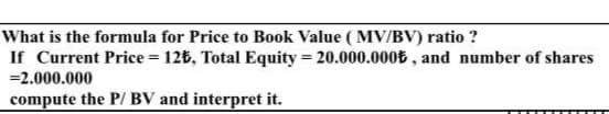What is the formula for Price to Book Value ( MV/BV) ratio ?
If Current Price = 126, Total Equity = 20.000.000E , and number of shares
=2.000.000
%3D
compute the P/ BV and interpret it.
