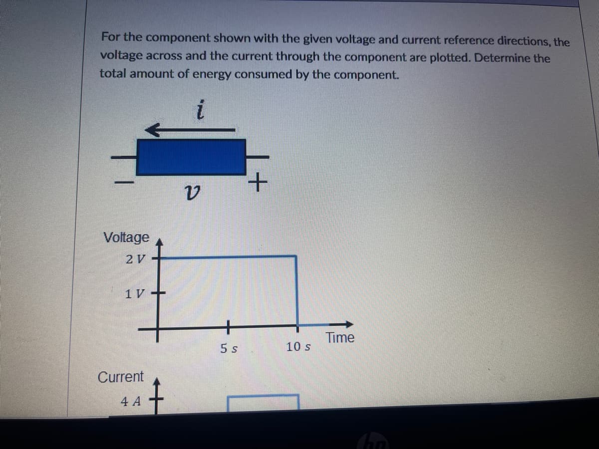 For the component shown with the given voltage and current reference directions, the
voltage across and the current through the component are plotted. Determine the
total amount of energy consumed by the component.
+.
Voltage
2 V
1 V +
Time
5 s
10 s
Current
4 A

