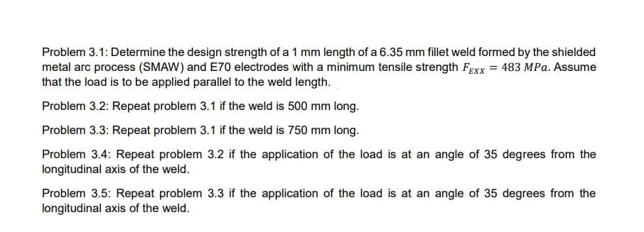 Problem 3.1: Determine the design strength of a 1 mm length of a 6.35 mm fillet weld formed by the shielded
metal arc process (SMAW) and E70 electrodes with a minimum tensile strength Fexx = 483 MPa. Assume
that the load is to be applied parallel to the weld length.
Problem 3.2: Repeat problem 3.1 if the weld is 500 mm long.
Problem 3.3: Repeat problem 3.1 if the weld is 750 mm long.
Problem 3.4: Repeat problem 3.2 if the application of the load is at an angle of 35 degrees from the
longitudinal axis of the weld.
Problem 3.5: Repeat problem 3.3 if the application of the load is at an angle of 35 degrees from the
longitudinal axis of the weld.