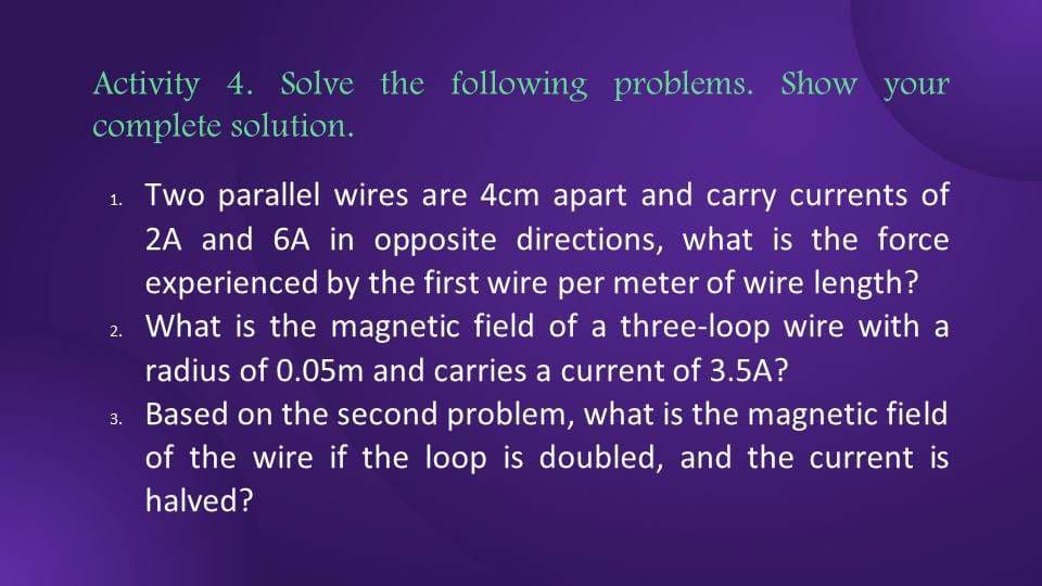 Activity 4. Solve the following problems. Show your
complete solution.
1. Two parallel wires are 4cm apart and carry currents of
2A and 6A in opposite directions, what is the force
experienced by the first wire per meter of wire length?
2. What is the magnetic field of a three-loop wire with a
radius of 0.05m and carries a current of 3.5A?
3.
Based on the second problem, what is the magnetic field
of the wire if the loop is doubled, and the current is
halved?