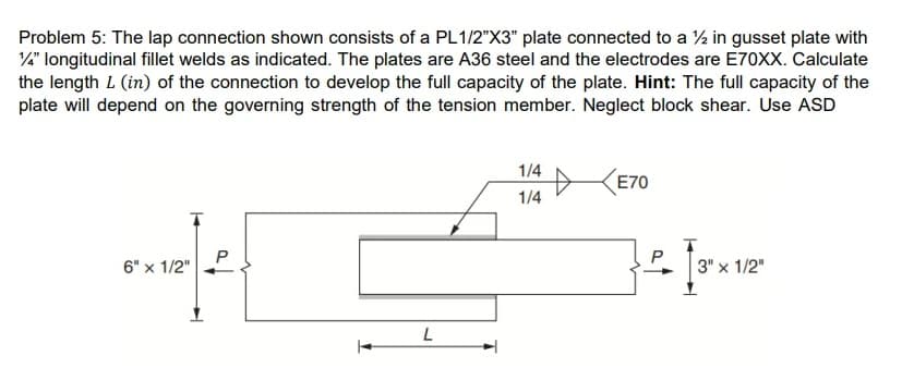 Problem 5: The lap connection shown consists of a PL1/2"X3" plate connected to a ½ in gusset plate with
¼" longitudinal fillet welds as indicated. The plates are A36 steel and the electrodes are E70XX. Calculate
the length L (in) of the connection to develop the full capacity of the plate. Hint: The full capacity of the
plate will depend on the governing strength of the tension member. Neglect block shear. Use ASD
6" x 1/2"
P
[
T
L
1/4
1/4
E70
- 13²x
P
3" x 1/2"