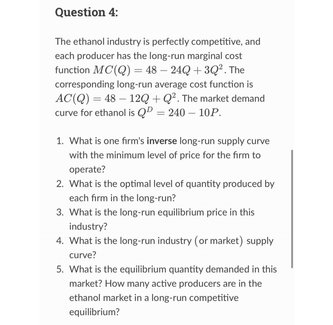 Question 4:
The ethanol industry is perfectly competitive, and
each producer has the long-run marginal cost
function MC(Q) = 48 - 24Q +3Q². The
corresponding long-run average cost function is
AC(Q) = 48 12Q+Q². The market demand
curve for ethanol is QD = 240-10P.
1. What is one firm's inverse long-run supply curve
with the minimum level of price for the firm to
operate?
2. What is the optimal level of quantity produced by
each firm in the long-run?
3. What is the long-run equilibrium price in this
industry?
4. What is the long-run industry (or market) supply
curve?
5. What is the equilibrium quantity demanded in this
market? How many active producers are in the
ethanol market in a long-run competitive
equilibrium?