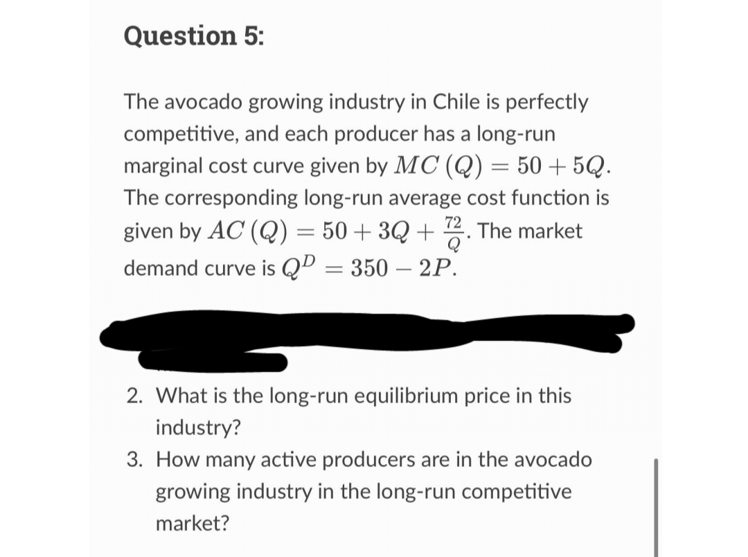 Question 5:
The avocado growing industry in Chile is perfectly
competitive, and each producer has a long-run
marginal cost curve given by MC (Q) = 50 +5Q.
The corresponding long-run average cost function is
given by AC (Q) = 50+3Q+72. The market
demand curve is Q² = 350 - 2P.
2. What is the long-run equilibrium price in this
industry?
3. How many active producers are in the avocado
growing industry in the long-run competitive
market?