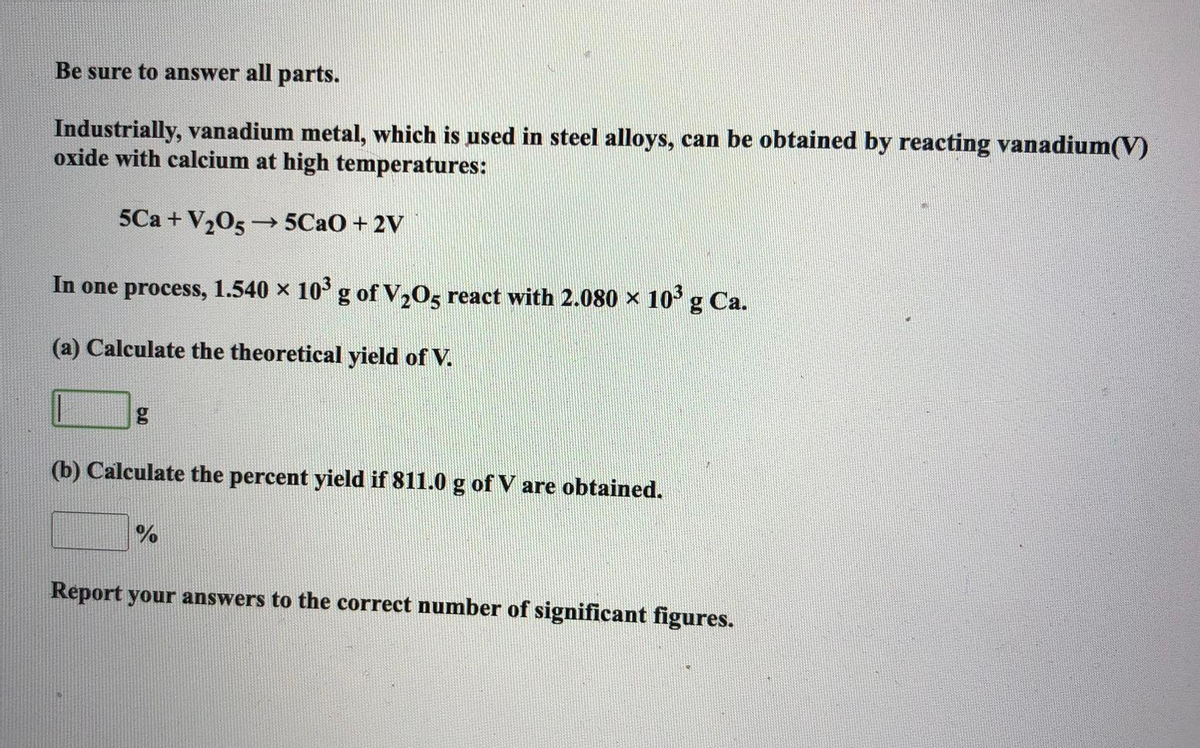 Be sure to answer all parts.
Industrially, vanadium metal, which is used in steel alloys, can be obtained by reacting vanadium(V)
oxide with calcium at high temperatures:
5Ca + V₂05→ 5CaO + 2V
In one process, 1.540 × 10³ g of V₂O5 react with 2.080 × 10³ g Ca.
(a) Calculate the theoretical yield of V.
(b) Calculate the percent yield if 811.0 g of V are obtained.
%
Report your answers to the correct number of significant figures.