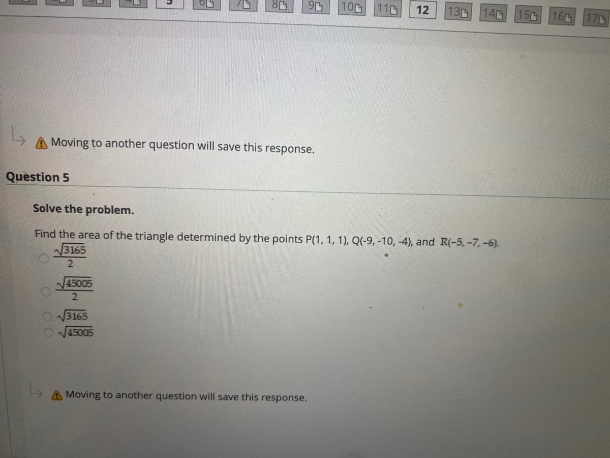 100
110
12
130
140
150
160
17
A Moving to another question will save this response.
Question 5
Solve the problem.
Find the area of the triangle determined by the points P(1, 1, 1), Q(-9, -10, -4), and R(-5,-7,-6).
3165
2.
45005
2.
3165
V45005
A Moving to another question will save this response.
