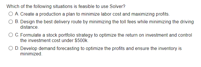 Which of the following situations is feasible to use Solver?
O A. Create a production a plan to minimize labor cost and maximizing profits.
O B. Design the best delivery route by minimizing the toll fees while minimizing the driving
distance.
O C. Formulate a stock portfolio strategy to optimize the return on investment and control
the investment cost under $500k.
O D. Develop demand forecasting to optimize the profits and ensure the inventory is
minimized.
