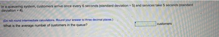 In a queueing system, customers arrive once every 6 seconds (standard deviation = 5) and services take 5 seconds (standard
deviation = 4).
(Do nót round intermediate calculations. Round your answer to three decimal places.)
customers
What is the average number of customers in the queue?
