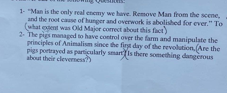 1- "Man is the only real enemy we have. Remove Man from the scene,
and the root cause of hunger and overwork is abolished for ever." To
(what extent was Old Major correct about this fact)
2- The pigs managed to have control over the farm and manipulate the
principles of Animalism since the first day of the revolution, (Are the
pigs portrayed as particularly smart? Is there something dangerous
about their cleverness?)