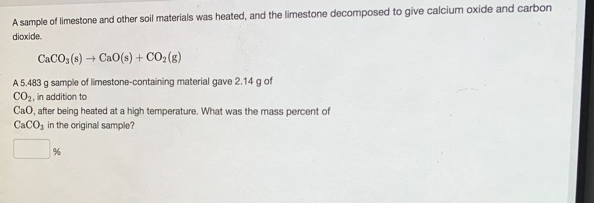 A sample of limestone and other soil materials was heated, and the limestone decomposed to give calcium oxide and carbon
dioxide.
CACO3 (s) → Ca0(s) + CO2 (g)
A 5.483 g sample of limestone-containing material gave 2.14 g of
CO2, in addition to
CaO, after being heated at a high temperature. What was the mass percent of
CACO3 in the original sample?
%
