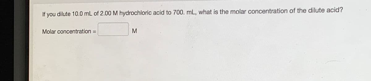 If you dilute 10.0 mL of 2.00 M hydrochloric acid to 700. mL, what is the molar concentration of the dilute acid?
Molar concentration =
M
