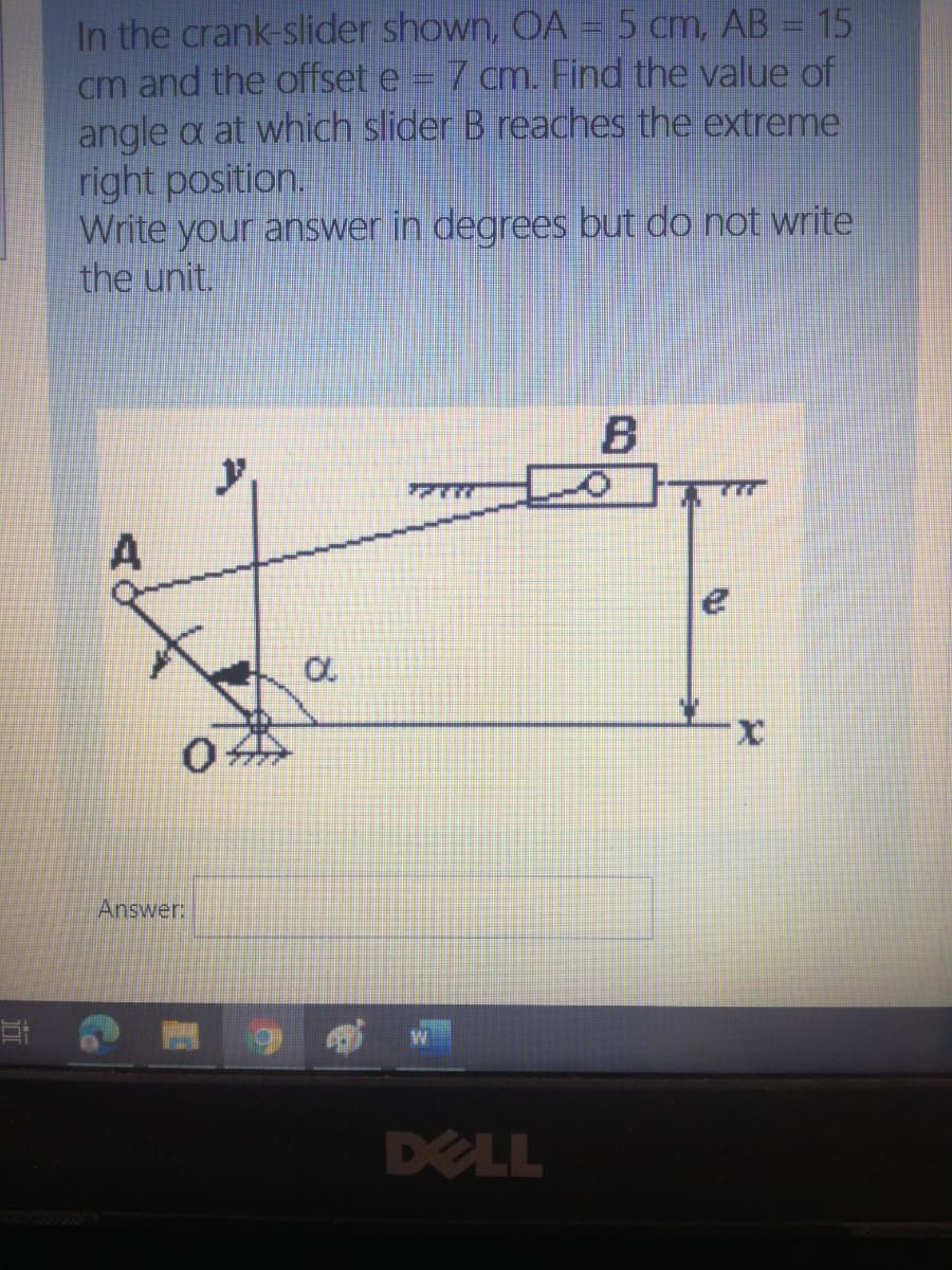 In the crank-slider shown, OA = 5 cm, AB = 15
cm and the offset e
angle a at which slider B reaches the extreme
right position.
Write your answer in degrees but do not write
the unit.
7 cm. Find the value of
7777
x.
Answer:
DELL
