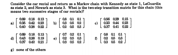 Consider the car rental and return as a Markov chain with Kennedy as state 1, LaGuardia
as state 2, and Newark as state 3. What is the two-step transition matrix for this chain (this
means two successive stages of car rentals)?
056 029 0.15
0.33 0.44 0.23
0.37 0.41 0.22
0.69 0.18 0.13
08 01 0.1
a)
0.35 0.42 0.23
b)
03 05 02
c)
0.40 0.38 0.22
02 0.5 03
0.69 0.18, 0.13
0.7 02 0.1
08 a1 0.1
d)
0.43 0.38 0.19
e)
02 0.5 03
f)
02 05 03
0.37 0.42 0.21
03 05 02
03 05 02
g) none of the others
