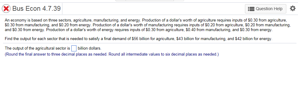 Bus Econ 4.7.39
Question Help O
An economy i s based on three sectors, agriculture, manufacturing, and energy. Production of a dollar's worth of agriculture requires inputs of $0.30 from agriculture,
$0.30 from manufacturing, and $0.20 from energy. Production of a dollar's worth of manufacturing requires inputs of $0.20 from agriculture, $0.20 from manufacturing,
and $0.30 from energy. Production of a dollar's worth of energy requires inputs of $0.30 from agriculture, $0.40from manufacturing, and $0.30 from energy.
Find the output for each sector that is needed to satisfy a final demand of $56 billion for agriculture, $43 billion for manufacturing, and $42 billion for energy.
The output of the agricultural sector is
billion dollars.
(Round the final answer to three decimal places as needed. Round all intermediate values to six decimal places as needed.)