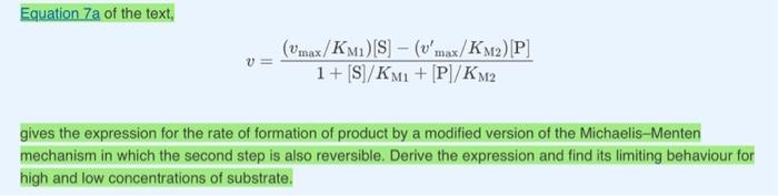 Equation 7a of the text,
(Umax/KM1) [S] (v'max/KM2) [P]
1+ [S]/KM1 + [P]/KM2
-
gives the expression for the rate of formation of product by a modified version of the Michaelis-Menten
mechanism in which the second step is also reversible. Derive the expression and find its limiting behaviour for
high and low concentrations of substrate.