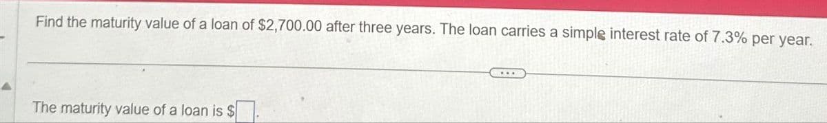 Find the maturity value of a loan of $2,700.00 after three years. The loan carries a simple interest rate of 7.3% per year.
The maturity value of a loan is $