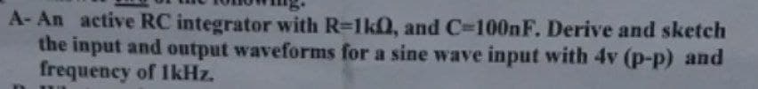 A- An active RC integrator with R=1kQ, and C=100nF. Derive and sketch
the input and output waveforms for a sine wave input with 4v (p-p) and
frequency of 1kHz.
11