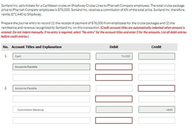 Sunland Inc. sells tickets for a Caribbean cruise on ShipAway Cruise Lines to Pharoah Company employees. The total cruise package
price to Pharoah Company employees is $76,000. Sunland Inc. receives a commission of 6% of the total price. Sunland Inc. therefore
remits $71,440 to ShipAway.
Prepare the journal entry to record (1) the receipt of payment of $76,000 from employees for the cruise packages and (2) the
remittance and revenue recognized by Sunland Inc. on this transaction. (Credit account titles are automatically indented when amount is
entered. Do not indent manually. If no entry is required, select "No entry" for the account titles and enter O for the amounts. List all debit entries
before credit entries.)
No. Account Titles and Explanation
1.
Cash
Accounts Payable
2.
Accounts Payable
Commission Revenue
Debit
76,000
Credit
4560