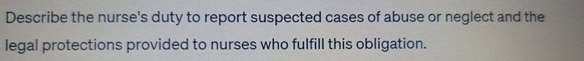 Describe the nurse's duty to report suspected cases of abuse or neglect and the
legal protections provided to nurses who fulfill this obligation.