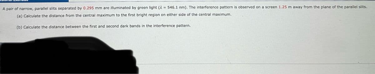 A pair of narrow, parallel slits separated by 0.295 mm are illuminated by green light (2546.1 nm). The interference pattern is observed on a screen 1.25 m away from the plane of the parallel slits.
(a) Calculate the distance from the central maximum to the first bright region on either side of the central maximum.
(b) Calculate the distance between the first and second dark bands in the interference pattern.