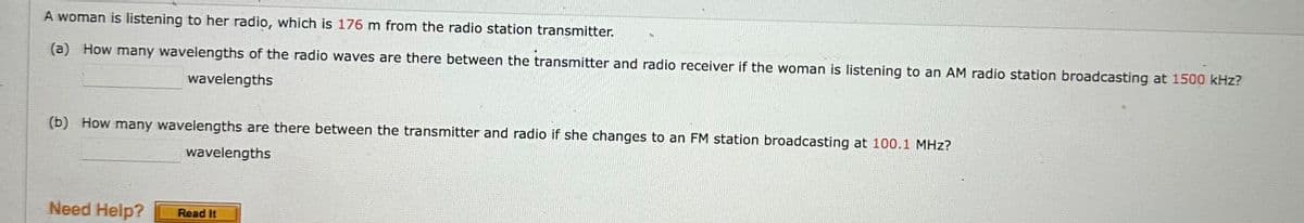 A woman is listening to her radio, which is 176 m from the radio station transmitter.
(a) How many wavelengths of the radio waves are there between the transmitter and radio receiver if the woman is listening to an AM radio station broadcasting at 1500 kHz?
wavelengths
(b) How many wavelengths are there between the transmitter and radio if she changes to an FM station broadcasting at 100.1 MHz?
wavelengths
Need Help?
Read It