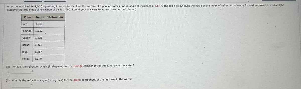 A narrow ray of white light (originating in air) is incident on the surface of a pool of water at at an angle of incidence of 61.1°. The table below gives the value of the index of refraction of water for various colors of visible light.
(Assume that the index of refraction of air is 1.000. Round your answers to at least two decimal places.)
Color
Index of Refraction
red
1.331
orange
1.332
yellow
1.333
green
1.334
blue
1.337
violet
1.340
(a) What is the refraction angle (in degrees) for the orange component of the light ray in the water?
0
(b) What is the refraction angle (in degrees) for the green component of the light ray in the water?