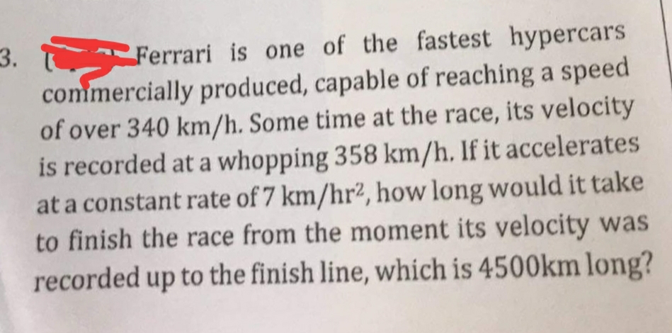 3. ि Ferrari is one of the fastest hypercars
commercially produced, capable of reaching a speed
of over 340 km/h. Some time at the race, its velocity
is recorded at a whopping 358 km/h. If it accelerates
at a constant rate of 7 km/hr², how long would it take
to finish the race from the moment its velocity was
recorded up to the finish line, which is 4500km long?