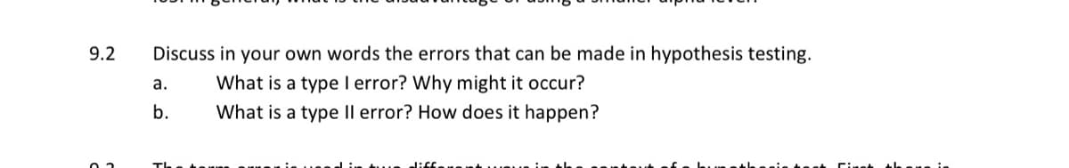 9.2
Discuss in your own words the errors that can be made in hypothesis testing.
What is a type I error? Why might it occur?
a.
b.
What is a type Il error? How does it happen?
