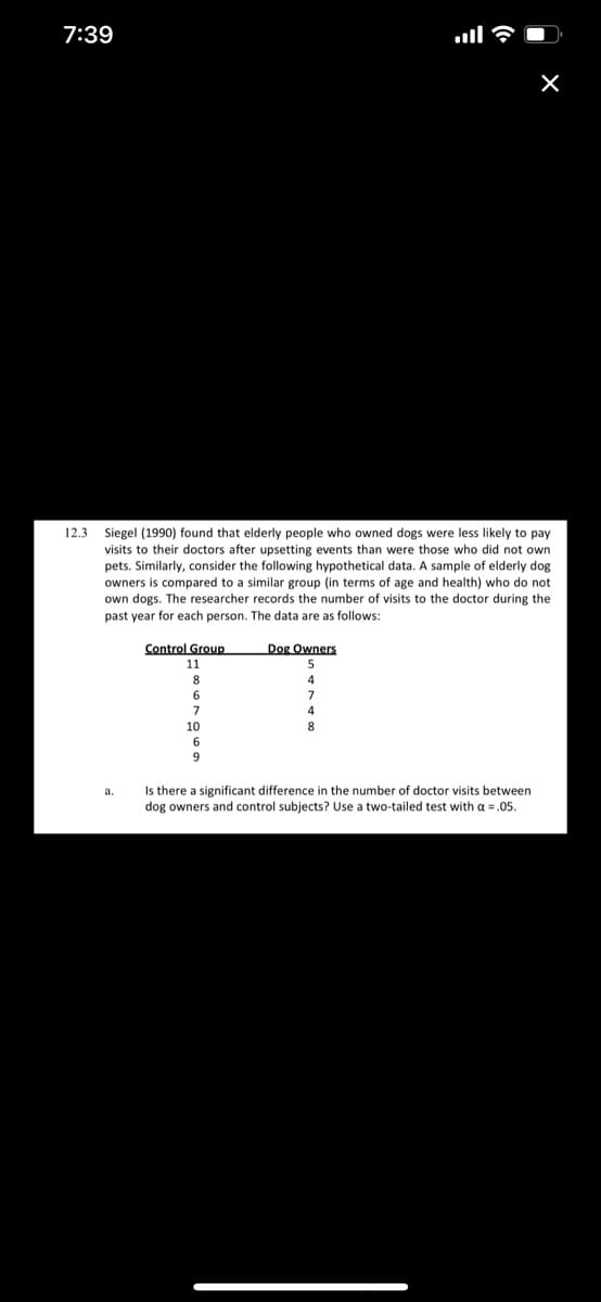 7:39
12.3 Siegel (1990) found that elderly people who owned dogs were less likely to pay
visits to their doctors after upsetting events than were those who did not own
pets. Similarly, consider the following hypothetical data. A sample of elderly dog
owners is compared to a similar group (in terms of age and health) who do not
own dogs. The researcher records the number of visits to the doctor during the
past year for each person. The data are as follows:
Control Group
Dog Owners
11
5
8
7
7
10
Is there a significant difference in the number of doctor visits between
dog owners and control subjects? Use a two-tailed test with a = .05.
a.
