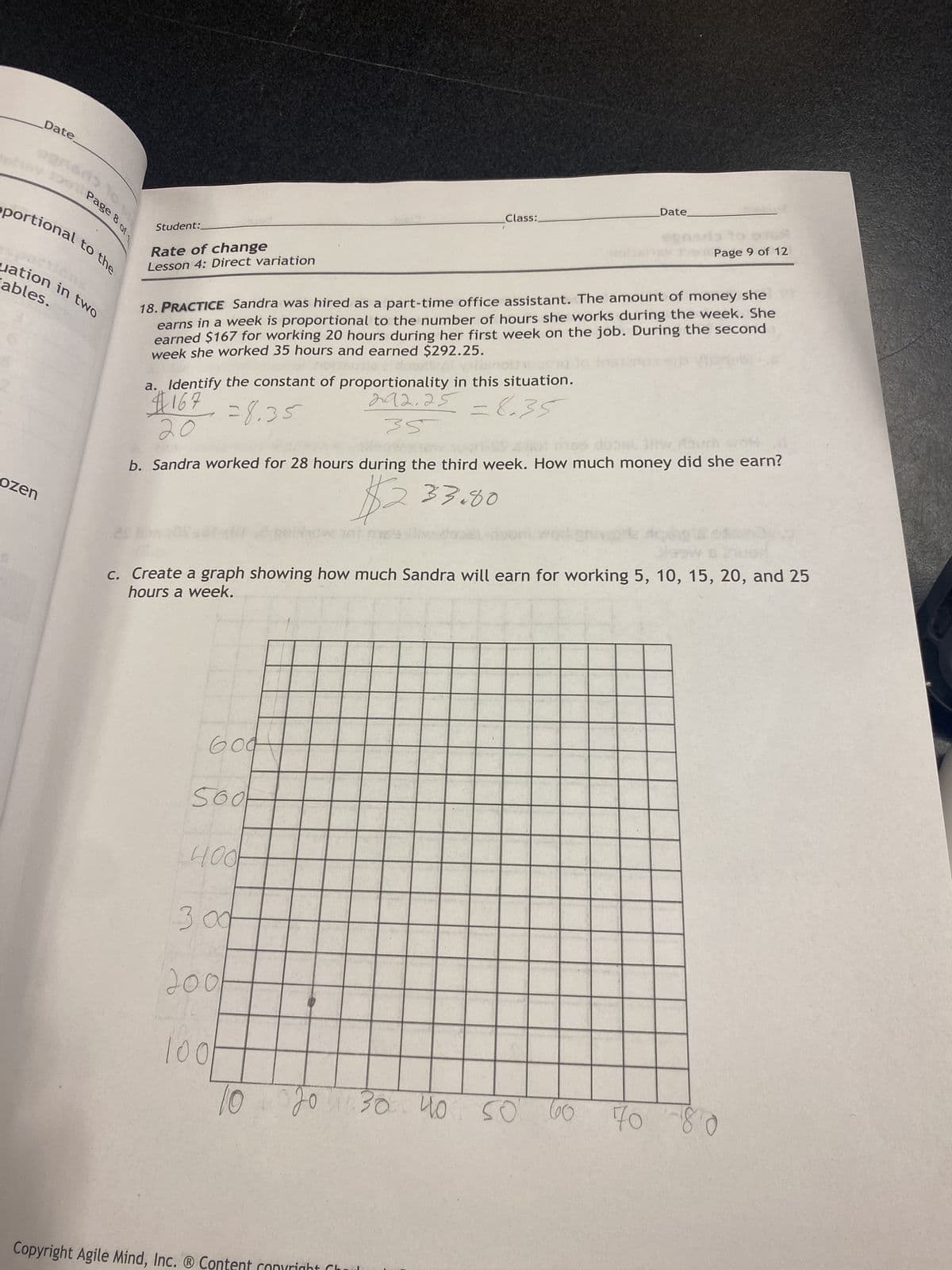 Date
Page 8 of 1
oportional to the
ozen
uation in two
ables.
Student:
Rate of change
Lesson 4: Direct variation
a. Identify the constant of proportionality in this situation.
#167
=8.35
292.25=8.35
18. PRACTICE Sandra was hired as a part-time office assistant. The amount of money she
earns in a week is proportional to the number of hours she works during the week. She
earned $167 for working 20 hours during her first week on the job. During the second
week she worked 35 hours and earned $292.25.
604
35
b. Sandra worked for 28 hours during the third week. How much money did she earn?
$233.00
Sool
400
Class:
3.00
701
c. Create a graph showing how much Sandra will earn for working 5, 10, 15, 20, and 25
hours a week.
200
100
10
Date
20 30 40 50 60
Copyright Agile Mind, Inc. ® Content copyright Ch
Page 9 of 12
gta
70 80