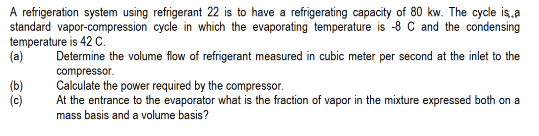 A refrigeration system using refrigerant 22 is to have a refrigerating capacity of 80 kw. The cycle is..a
standard vapor-compression cycle in which the evaporating temperature is -8 C and the condensing
temperature is 42 C.
(a)
Determine the volume flow of refrigerant measured in cubic meter per second at the inlet to the
compressor.
Calculate the power required by the compressor.
At the entrance to the evaporator what is the fraction of vapor in the mixture expressed both on a
mass basis and a volume basis?
(b)
(c)