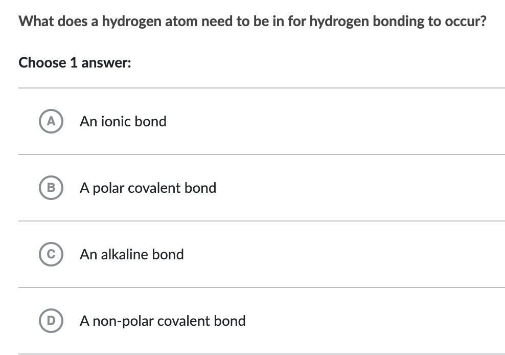 What does a hydrogen atom need to be in for hydrogen bonding to occur?
Choose 1 answer:
A
B
с
D
An ionic bond
A polar covalent bond
An alkaline bond
A non-polar covalent bond