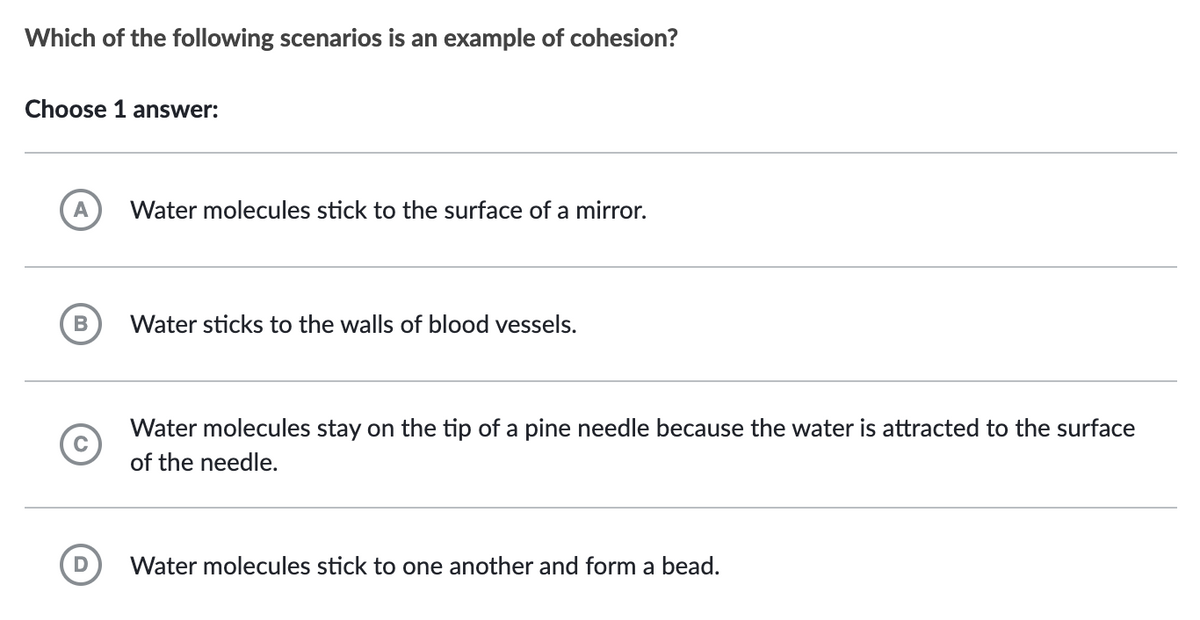 Which of the following scenarios is an example of cohesion?
Choose 1 answer:
A
B
C
D
Water molecules stick to the surface of a mirror.
Water sticks to the walls of blood vessels.
Water molecules stay on the tip of a pine needle because the water is attracted to the surface
of the needle.
Water molecules stick to one another and form a bead.