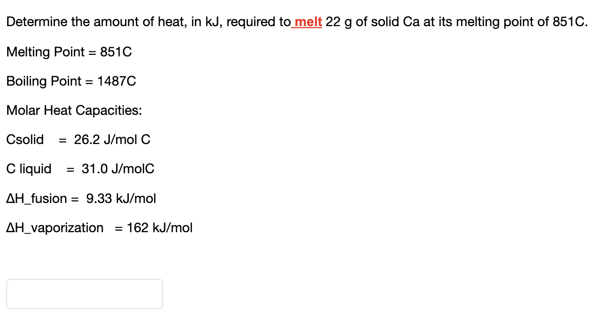 Determine the amount of heat, in kJ, required to melt 22 g of solid Ca at its melting point of 851C.
Melting Point = 851C
Boiling Point = 1487C
Molar Heat Capacities:
Csolid = 26.2 J/mol C
C liquid
ΔΗ_fusion = 9.33 kJ/mol
ΔΗ_vaporization = 162 kJ/mol
= 31.0 J/molC