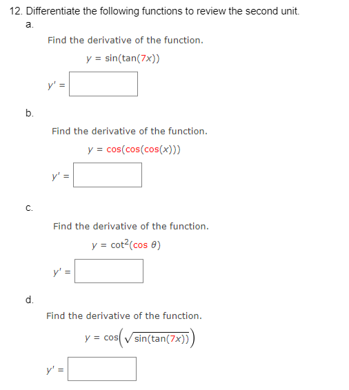 12. Differentiate the following functions to review the second unit.
a.
b.
C.
d.
Find the derivative of the function.
y = sin(tan(7x))
Find the derivative of the function.
y = cos(cos(cos(x)))
Find the derivative of the function.
y = cot²(cos 8)
Find the derivative of the function.
cos(√sin(tan(7x)))
II
y = cos