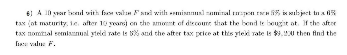 6) A 10 year bond with face value F and with semiannual nominal coupon rate 5% is subject to a 6%
tax (at maturity, i.e. after 10 years) on the amount of discount that the bond is bought at. If the after
tax nominal semiannual yield rate is 6% and the after tax price at this yield rate is $9,200 then find the
face value F.