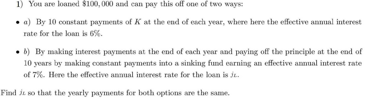 1) You are loaned $100,000 and can pay this off one of two ways:
a) By 10 constant payments of K at the end of each year, where here the effective annual interest
rate for the loan is 6%.
b) By making interest payments at the end of each year and paying off the principle at the end of
10 years by making constant payments into a sinking fund earning an effective annual interest rate
of 7%. Here the effective annual interest rate for the loan is JL.
Find JL so that the yearly payments for both options are the same.