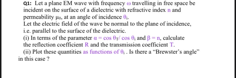 Q1: Let a plane EM wave with frequency o travelling in free space be
incident on the surface of a dielectric with refractive index n and
permeability µo, at an angle of incidence 0;.
Let the electric field of the wave be normal to the plane of incidence,
i.e. parallel to the surface of the dielectric.
(i) In terms of the parameter a = cos 0r/ cos 0; and ß = n, calculate
the reflection coefficient R and the transmission coefficient T.
(ii) Plot these quantities as functions of 0; . Is there a “Brewster's angle"
in this case ?
