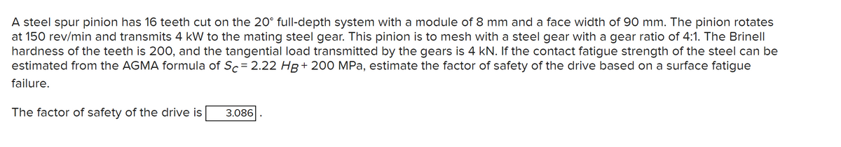 A steel spur pinion has 16 teeth cut on the 20° full-depth system with a module of 8 mm and a face width of 90 mm. The pinion rotates
at 150 rev/min and transmits 4 kW to the mating steel gear. This pinion is to mesh with a steel gear with a gear ratio of 4:1. The Brinell
hardness of the teeth is 200, and the tangential load transmitted by the gears is 4 kN. If the contact fatigue strength of the steel can be
estimated from the AGMA formula of Sc= 2.22 HB + 200 MPa, estimate the factor of safety of the drive based on a surface fatigue
failure.
The factor of safety of the drive is
3.086
